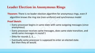 Leader Election in Anonymous Rings
Theorem: There is no leader election algorithm for anonymous rings, even if
algorithm knows the ring size (non-uniform) and synchronous model
Proof Sketch:
• Every processor begins in same state with same outgoing messages (since
anonymous)
• Every processor receives same messages, does same state transition, and
sends same messages in round 1
• Ditto for rounds 2, 3, …
• Eventually some processor is supposed to enter an elected state.
But then they all would.
N
P
T
E
L
 