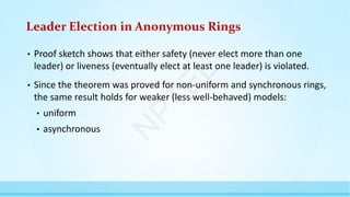 Leader Election in Anonymous Rings
• Proof sketch shows that either safety (never elect more than one
leader) or liveness (eventually elect at least one leader) is violated.
• Since the theorem was proved for non-uniform and synchronous rings,
the same result holds for weaker (less well-behaved) models:
• uniform
• asynchronous
N
P
T
E
L
 