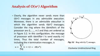 Analysis of O(n2) Algorithm
• Clearly, the algorithm never sends more than
O(n2) messages in any admissible execution.
Moreover, there is an admissible execution in
which the algorithm sends (n2) messages;
Consider the ring where the identifiers of the
processor are 0,……, n-1 and they are ordered as
in Figure 3.2. In this configuration, the message
of processor with identifier i is send exactly i+1
times, Thus the total number of messages,
including the n termination messages, is
Clockwise Unidirectional Ring
N
P
T
E
L
 