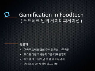 Gamification in Foodtech
( 푸드테크 안의 게이미피케이션 )
현웅재
• 한국푸드테크협회 준비위원회 사무총장
• 포스퀘어한국사용자그룹 대표운영자
• 푸드테크 스타트업 포럼 대표운영자
• 팟캐스트 <마케팅빅리그> MC
 