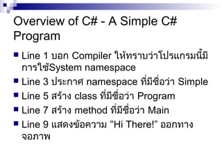 Overview of C# - A Simple C#
Program
 Line 1 บอก Compiler ให้ทราบว่าโปรแกรมนี้มี
การใช้System namespace
 Line 3 ประกาศ namespace ที่มีชื่อว่า Simple
 Line 5 สร้าง class ที่มีชื่อว่า Program
 Line 7 สร้าง method ที่มีชื่อว่า Main
 Line 9 แสดงข้อความ “Hi There!” ออกทาง
จอภาพ
 