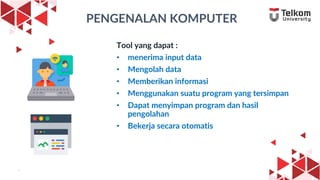 9
PENGENALAN KOMPUTER
Tool yang dapat :
• menerima input data
• Mengolah data
• Memberikan informasi
• Menggunakan suatu program yang tersimpan
• Dapat menyimpan program dan hasil
pengolahan
• Bekerja secara otomatis
9
 