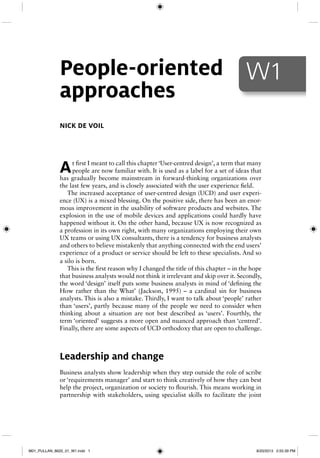 At first I meant to call this chapter ‘User-centred design’, a term that many
people are now familiar with. It is used as a label for a set of ideas that
has gradually become mainstream in forward-thinking organizations over
the last few years, and is closely associated with the user experience field.
The increased acceptance of user-centred design (UCD) and user experi-
ence (UX) is a mixed blessing. On the positive side, there has been an enor-
mous improvement in the usability of software products and websites. The
explosion in the use of mobile devices and applications could hardly have
happened without it. On the other hand, because UX is now recognized as
a profession in its own right, with many organizations employing their own
UX teams or using UX consultants, there is a tendency for business analysts
and others to believe mistakenly that anything connected with the end users’
experience of a product or service should be left to these specialists. And so
a silo is born.
This is the first reason why I changed the title of this chapter – in the hope
that business analysts would not think it irrelevant and skip over it. Secondly,
the word ‘design’ itself puts some business analysts in mind of ‘defining the
How rather than the What’ (Jackson, 1995) – a cardinal sin for business
analysts. This is also a mistake. Thirdly, I want to talk about ‘people’ rather
than ‘users’, partly because many of the people we need to consider when
thinking about a situation are not best described as ‘users’. Fourthly, the
term ‘oriented’ suggests a more open and nuanced approach than ‘centred’.
Finally, there are some aspects of UCD orthodoxy that are open to challenge.
Leadership and change
Business analysts show leadership when they step outside the role of scribe
or ‘requirements manager’ and start to think creatively of how they can best
help the project, organization or society to flourish. This means working in
partnership with stakeholders, using specialist skills to facilitate the joint
NICK DE VOIL
People-oriented
approaches
W1
M01_PULLAN_8620_01_W1.indd 1M01_PULLAN_8620_01_W1.indd 1 8/20/2013 2:55:39 PM8/20/2013 2:55:39 PM
 