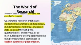 The World of
Research!
Two main forms of research, qualitative and
quantitative research.
Quantitative Research emphasizes
objective measurements and statistical,
mathematical or numerical analysis of
data collected through polls,
questionnaires, and surveys, or by
manipulating pre-existing statistical data
using computational techniques to
explain a particular phenomenon.
 