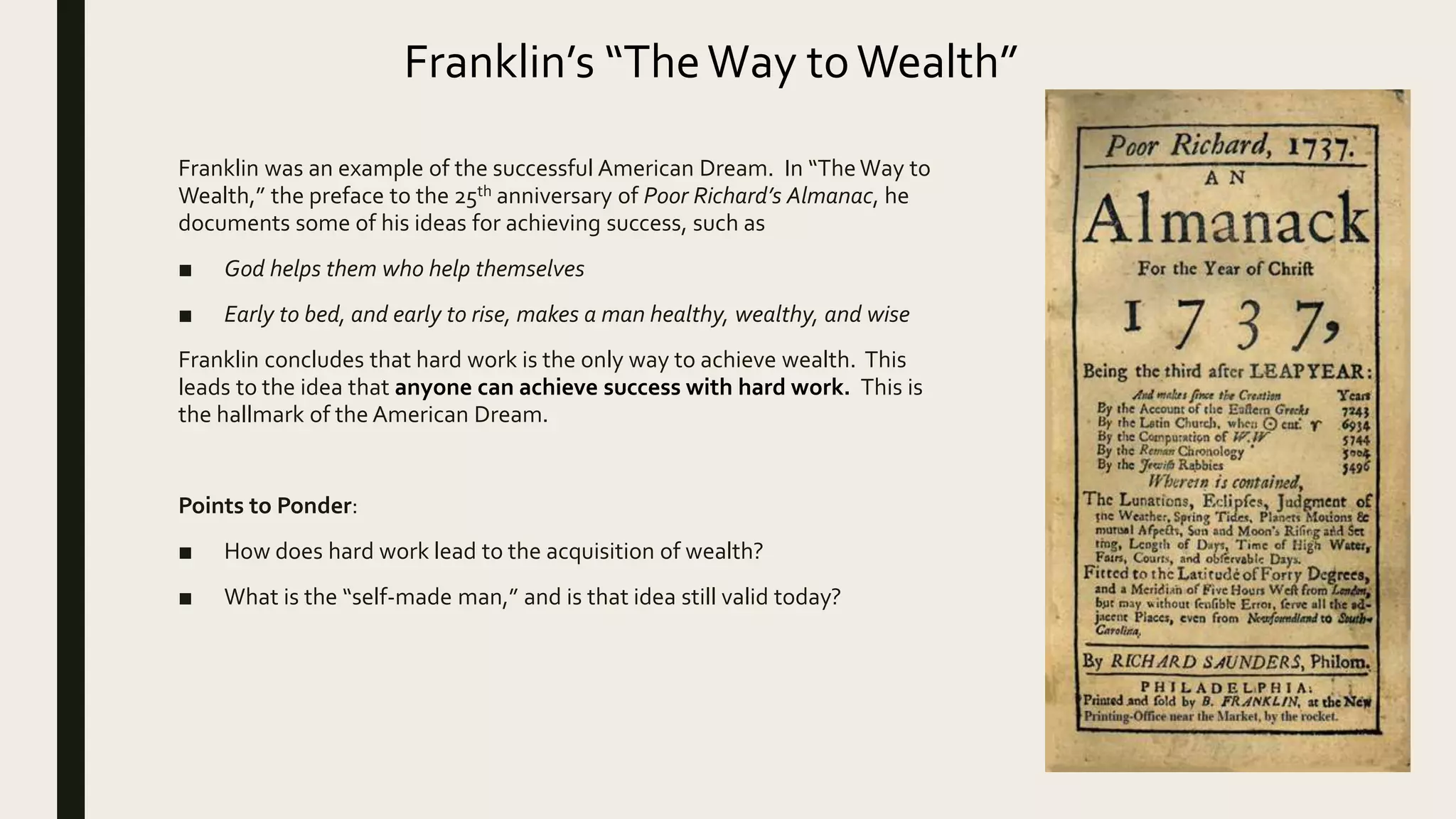 Franklin’s “TheWay toWealth”
Franklin was an example of the successful American Dream. In “TheWay to
Wealth,” the preface to the 25th anniversary of Poor Richard’s Almanac, he
documents some of his ideas for achieving success, such as
■ God helps them who help themselves
■ Early to bed, and early to rise, makes a man healthy, wealthy, and wise
Franklin concludes that hard work is the only way to achieve wealth. This
leads to the idea that anyone can achieve success with hard work. This is
the hallmark of the American Dream.
Points to Ponder:
■ How does hard work lead to the acquisition of wealth?
■ What is the “self-made man,” and is that idea still valid today?
 