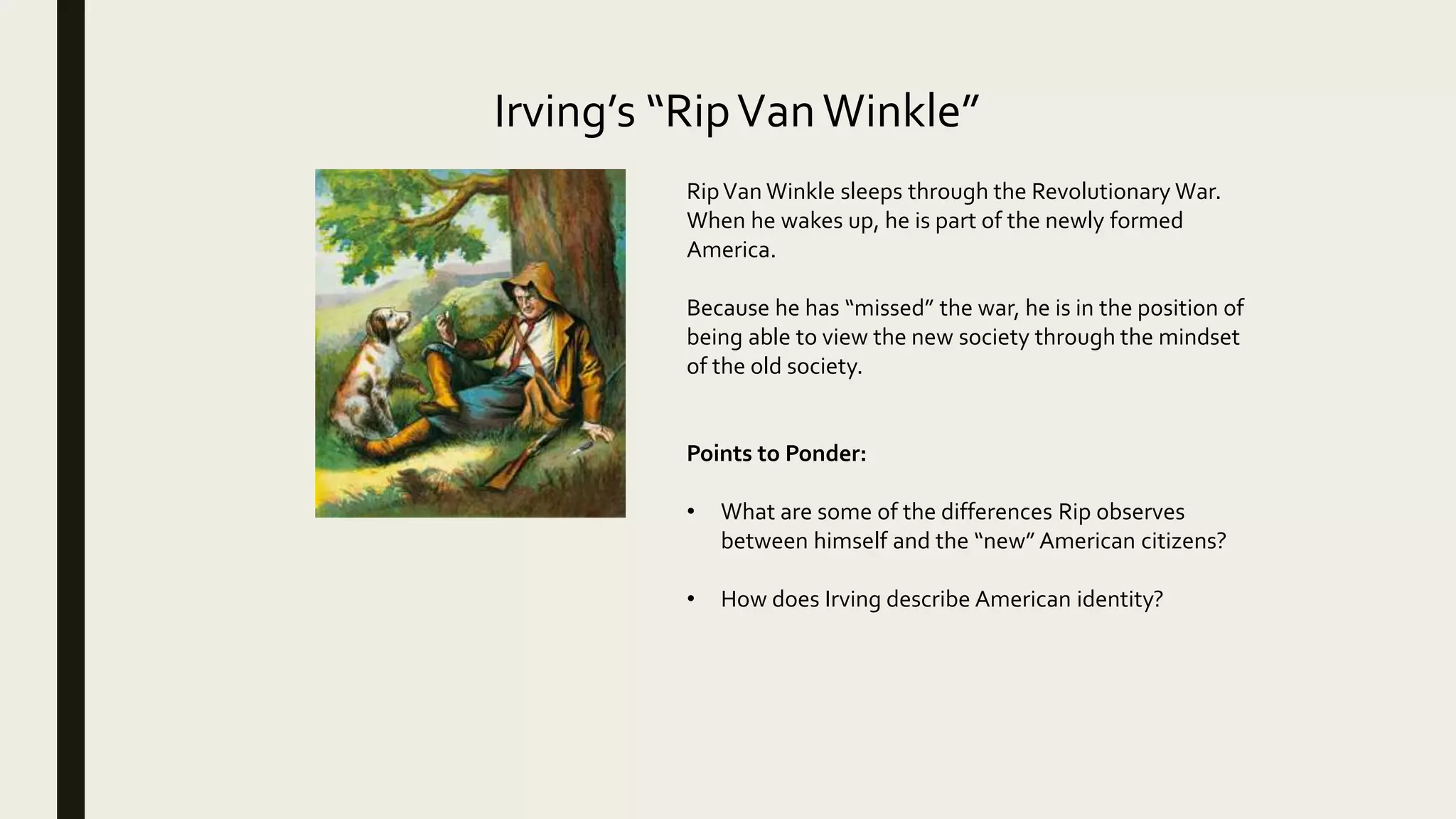 Irving’s “RipVanWinkle”
RipVan Winkle sleeps through the Revolutionary War.
When he wakes up, he is part of the newly formed
America.
Because he has “missed” the war, he is in the position of
being able to view the new society through the mindset
of the old society.
Points to Ponder:
• What are some of the differences Rip observes
between himself and the “new” American citizens?
• How does Irving describe American identity?
 