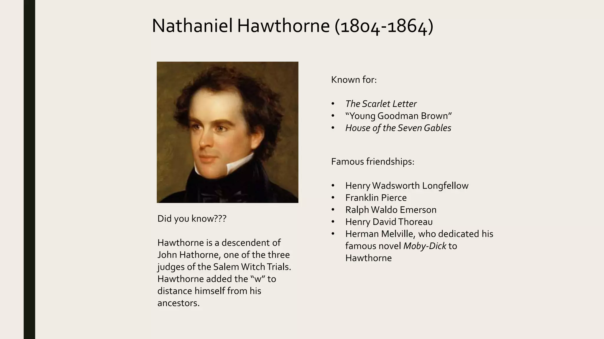 Nathaniel Hawthorne (1804-1864)
Known for:
• The Scarlet Letter
• “Young Goodman Brown”
• House of the Seven Gables
Famous friendships:
• Henry Wadsworth Longfellow
• Franklin Pierce
• Ralph Waldo Emerson
• Henry David Thoreau
• Herman Melville, who dedicated his
famous novel Moby-Dick to
Hawthorne
Did you know???
Hawthorne is a descendent of
John Hathorne, one of the three
judges of the Salem WitchTrials.
Hawthorne added the “w” to
distance himself from his
ancestors.
 