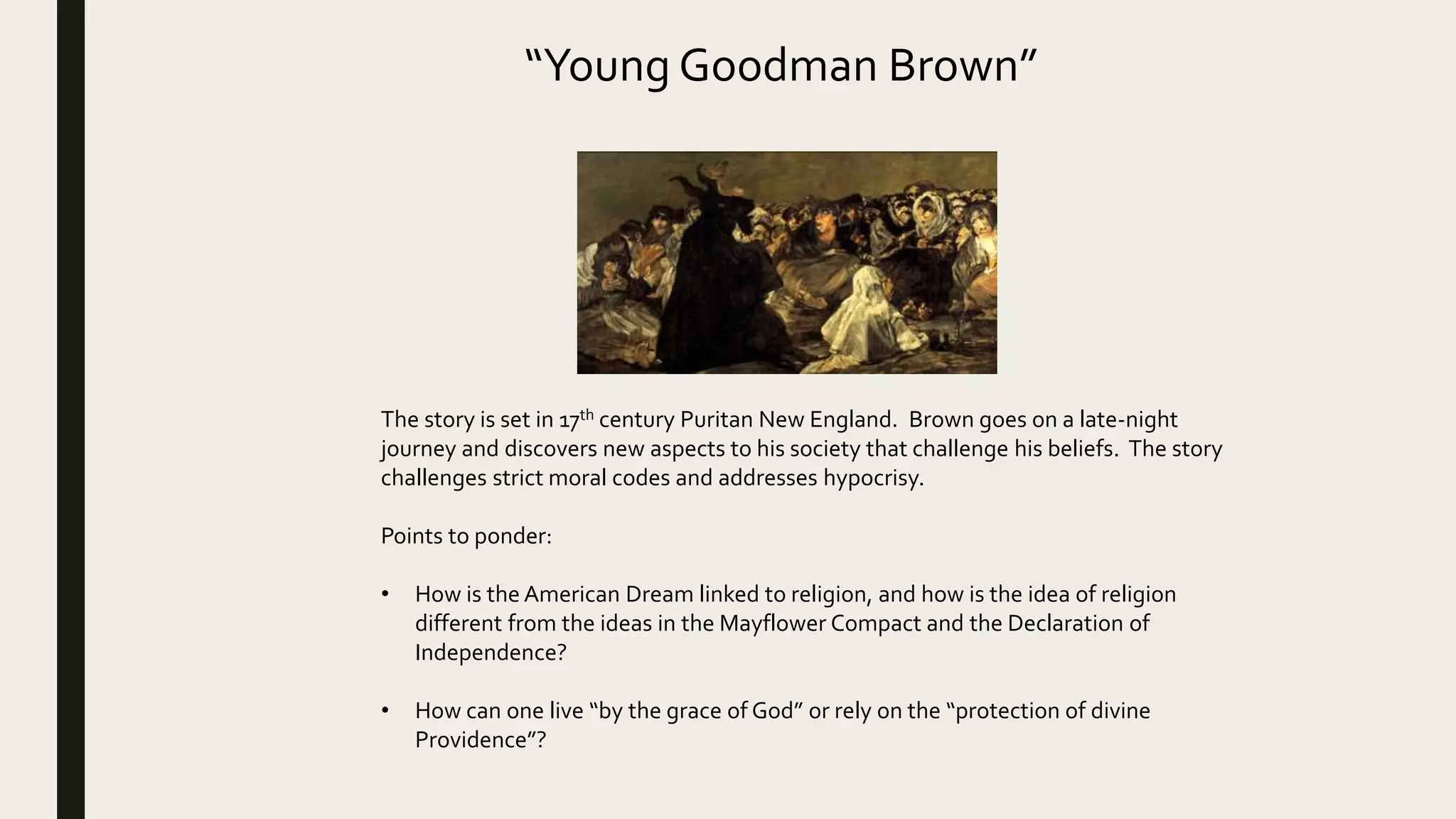 “Young Goodman Brown”
The story is set in 17th century Puritan New England. Brown goes on a late-night
journey and discovers new aspects to his society that challenge his beliefs. The story
challenges strict moral codes and addresses hypocrisy.
Points to ponder:
• How is the American Dream linked to religion, and how is the idea of religion
different from the ideas in the Mayflower Compact and the Declaration of
Independence?
• How can one live “by the grace of God” or rely on the “protection of divine
Providence”?
 