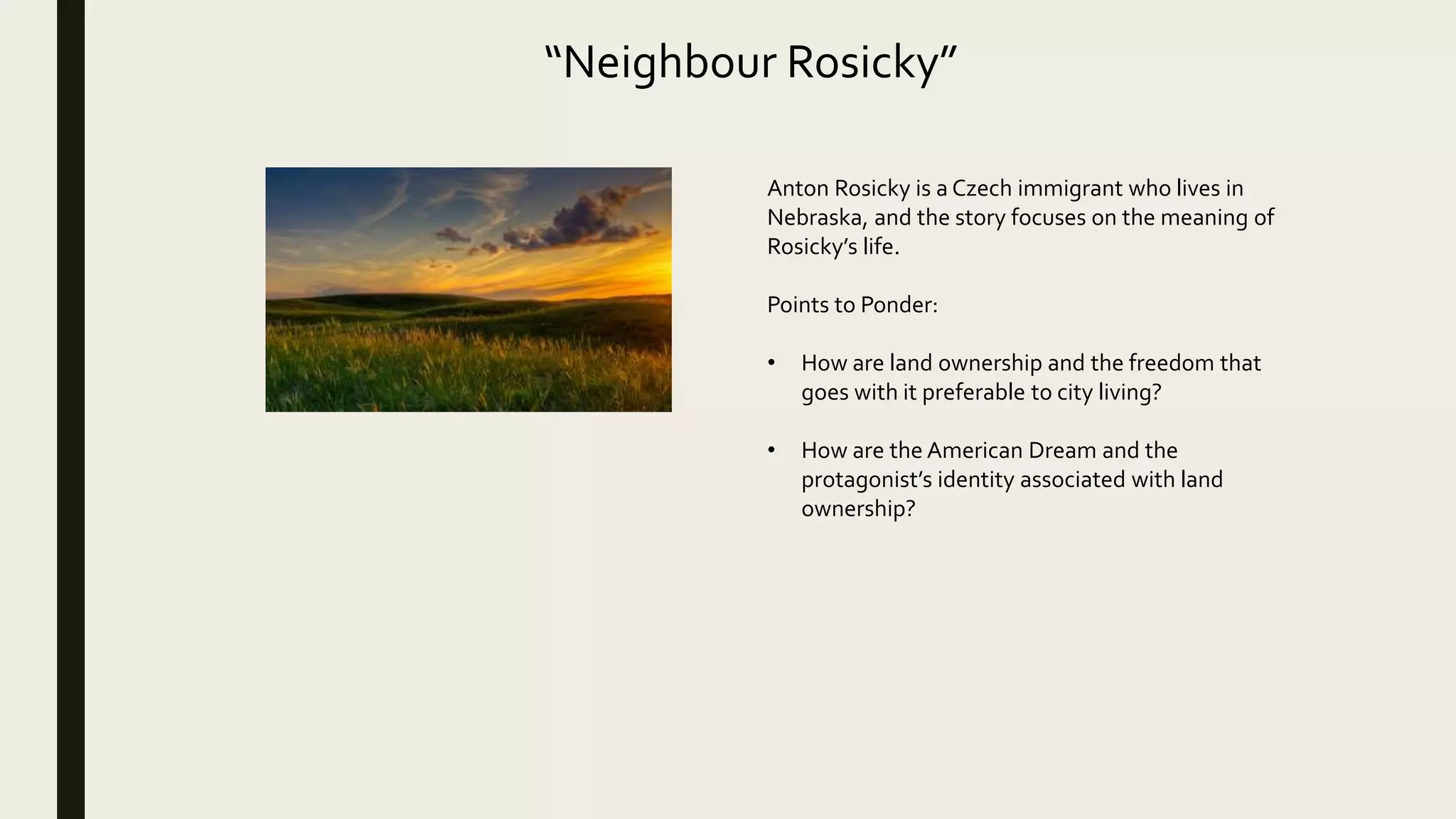 “Neighbour Rosicky”
Anton Rosicky is a Czech immigrant who lives in
Nebraska, and the story focuses on the meaning of
Rosicky’s life.
Points to Ponder:
• How are land ownership and the freedom that
goes with it preferable to city living?
• How are the American Dream and the
protagonist’s identity associated with land
ownership?
 