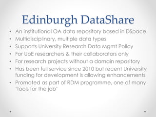 Edinburgh DataShare
• An institutional OA data repository based in DSpace
• Multidisciplinary, multiple data types
• Supports University Research Data Mgmt Policy
• For UoE researchers & their collaborators only
• For research projects without a domain repository
• Has been full service since 2010 but recent University
funding for development is allowing enhancements
• Promoted as part of RDM programme, one of many
‘tools for the job’
 
