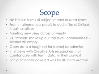 Scope
• No limits in terms of subject matter or data types
• From mathematical proofs to audio files of Shilluuk
tribal narratives
• Meeting new users across university
• 21 ‘schools’ make up our top level ‘communities’ –
several still empty
• Open data a tough sell for (some) academics
• Interviews with Creative Arts researchers, not
comfortable with term ‘data’ in their context
• Social Sciences covered well by UK Data Archive
 