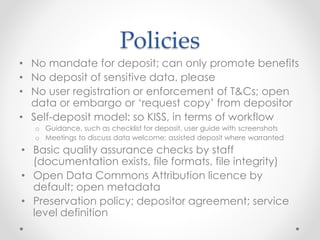Policies
• No mandate for deposit; can only promote benefits
• No deposit of sensitive data, please
• No user registration or enforcement of T&Cs; open
data or embargo or ‘request copy’ from depositor
• Self-deposit model: so KISS, in terms of workflow
o Guidance, such as checklist for deposit, user guide with screenshots
o Meetings to discuss data welcome; assisted deposit where warranted
• Basic quality assurance checks by staff
(documentation exists, file formats, file integrity)
• Open Data Commons Attribution licence by
default; open metadata
• Preservation policy; depositor agreement; service
level definition
 