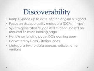 Discoverability
• Keep DSpace up to date; search engine hits good
• Focus on discoverability metadata (DCMI); ‘type’
• System-generated ‘suggested citation’ based on
required fields on landing page
• Handle on landing page. DOIs coming soon
• Harvested by Data Citation Index
• Metadata links to data sources, articles, other
versions
 