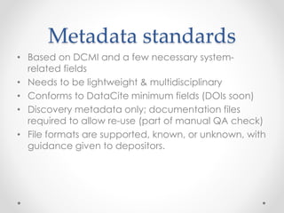 Metadata standards
• Based on DCMI and a few necessary system-
related fields
• Needs to be lightweight & multidisciplinary
• Conforms to DataCite minimum fields (DOIs soon)
• Discovery metadata only; documentation files
required to allow re-use (part of manual QA check)
• File formats are supported, known, or unknown, with
guidance given to depositors.
 