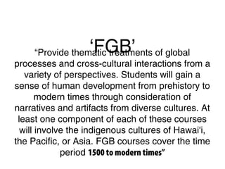 ‘FGB’“Provide thematic treatments of global
processes and cross-cultural interactions from a
variety of perspectives. Students will gain a
sense of human development from prehistory to
modern times through consideration of
narratives and artifacts from diverse cultures. At
least one component of each of these courses
will involve the indigenous cultures of Hawai'i,
the Pacific, or Asia. FGB courses cover the time
period 1500 to modern times”
 