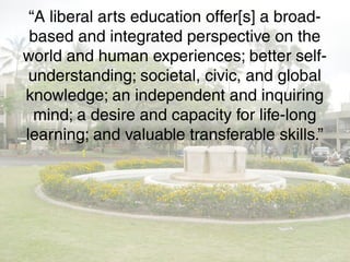 “A liberal arts education offer[s] a broad-
based and integrated perspective on the
world and human experiences; better self-
understanding; societal, civic, and global
knowledge; an independent and inquiring
mind; a desire and capacity for life-long
learning; and valuable transferable skills.”
 