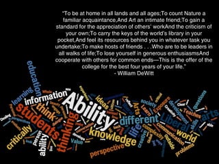 Fit for a free person
Not tied to vocation - flexible employment
Public use of reason for citizenship
“To be at home in all lands and all ages;To count Nature a
familiar acquaintance,And Art an intimate friend;To gain a
standard for the appreciation of others’ workAnd the criticism of
your own;To carry the keys of the world’s library in your
pocket,And feel its resources behind you in whatever task you
undertake;To make hosts of friends . . .Who are to be leaders in
all walks of life;To lose yourself in generous enthusiasmsAnd
cooperate with others for common ends—This is the offer of the
college for the best four years of your life.”
- William DeWitt
 