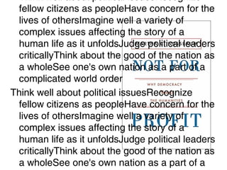 • Think well about political issuesRecognize
fellow citizens as peopleHave concern for the
lives of othersImagine well a variety of
complex issues affecting the story of a
human life as it unfoldsJudge political leaders
criticallyThink about the good of the nation as
a wholeSee one's own nation as a part of a
complicated world order
Think well about political issuesRecognize
fellow citizens as peopleHave concern for the
lives of othersImagine well a variety of
complex issues affecting the story of a
human life as it unfoldsJudge political leaders
criticallyThink about the good of the nation as
a wholeSee one's own nation as a part of a
 