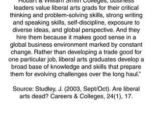 Hobart & William Smith Colleges, business
leaders value liberal arts grads for their critical
thinking and problem-solving skills, strong writing
and speaking skills, self-discipline, exposure to
diverse ideas, and global perspective. And they
hire them because it makes good sense in a
global business environment marked by constant
change. Rather than developing a trade good for
one particular job, liberal arts graduates develop a
broad base of knowledge and skills that prepare
them for evolving challenges over the long haul.”
Source: Studley, J. (2003, Sept/Oct). Are liberal
arts dead? Careers & Colleges, 24(1), 17.
 