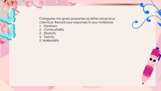 Categorize the given properties as either physical or
chemical. Record your responses in your notebook.
1. Hardness
2. Combustibility
3. Elasticity
4. Toxicity
5. Malleability
 
