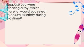 Suppose you were
creating a toy; which
material would you select
to ensure its safety during
playtime?
 