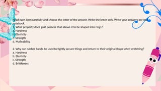 Read each item carefully and choose the letter of the answer. Write the letter only. Write your answers on your
notebook.
1. What property does gold possess that allows it to be shaped into rings?
a. Hardness
b. Elasticity
c. Strength
d. Malleability
2. Why can rubber bands be used to tightly secure things and return to their original shape after stretching?
a. Hardness
b. Elasticity
c. Strength
d. Brittleness
 
