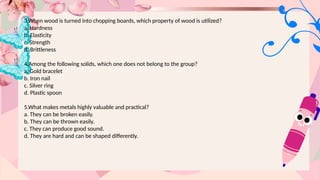 3.When wood is turned into chopping boards, which property of wood is utilized?
a. Hardness
b. Elasticity
c. Strength
d. Brittleness
4.Among the following solids, which one does not belong to the group?
a. Gold bracelet
b. Iron nail
c. Silver ring
d. Plastic spoon
5.What makes metals highly valuable and practical?
a. They can be broken easily.
b. They can be thrown easily.
c. They can produce good sound.
d. They are hard and can be shaped differently.
 
