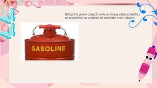 Using the given object, write as many characteristics
or properties as possible to describe each object.
 