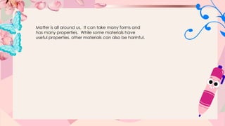 Matter is all around us. It can take many forms and
has many properties. While some materials have
useful properties, other materials can also be harmful.
 