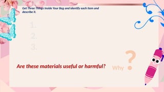 Get Three Things Inside Your Bag and Identify each item and
describe it.
1.
2.
3.
Are these materials useful or harmful? Why?
 