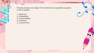 Provide at least one object that matches the specified property
of the material.
1. elasticity-
2. malleability
3. combustibility
4. hardness
5. conductivity
 