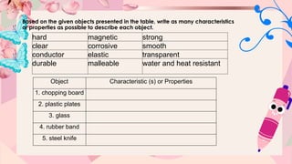 Based on the given objects presented in the table, write as many characteristics
or properties as possible to describe each object.
Object Characteristic (s) or Properties
1. chopping board
2. plastic plates
3. glass
4. rubber band
5. steel knife
hard magnetic strong
clear corrosive smooth
conductor elastic transparent
durable malleable water and heat resistant
 