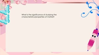 What is the significance of studying the
characteristics/properties of matter?
 