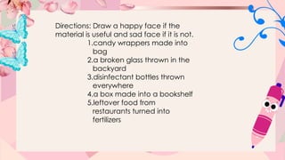 Directions: Draw a happy face if the
material is useful and sad face if it is not.
1.candy wrappers made into
bag
2.a broken glass thrown in the
backyard
3.disinfectant bottles thrown
everywhere
4.a box made into a bookshelf
5.leftover food from
restaurants turned into
fertilizers
 