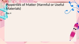 Properties of Matter (Harmful or Useful
Materials)
Day 4
 