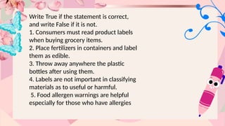 Write True if the statement is correct,
and write False if it is not.
1. Consumers must read product labels
when buying grocery items.
2. Place fertilizers in containers and label
them as edible.
3. Throw away anywhere the plastic
bottles after using them.
4. Labels are not important in classifying
materials as to useful or harmful.
5. Food allergen warnings are helpful
especially for those who have allergies
 