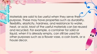 Materials are said to be useful when they serve their
purpose. These may have properties such as durability,
flexibility, elasticity, hardness, and resistance to water,
heat, or acid. Most of the useful materials can be reused
and recycled. For example, a container for solid or
liquid, when it is already empty, can still be used for
other purposes such as a flower vase, a coin bank, or a
house decor.
 