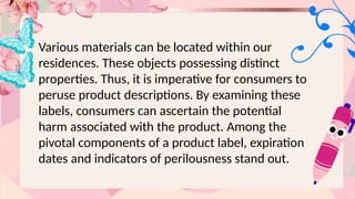 Various materials can be located within our
residences. These objects possessing distinct
properties. Thus, it is imperative for consumers to
peruse product descriptions. By examining these
labels, consumers can ascertain the potential
harm associated with the product. Among the
pivotal components of a product label, expiration
dates and indicators of perilousness stand out.
 