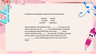 Complete the paragraph using the words listed below;
purpose painful
recycled useful
harmful hazardouz
Many materials and substances are _________at home and in
school, but they can be ______ if not used properly. Materials
are considered useful when they serve their _____. Some
useful materials can be______, for example an empty container
can be used as a house decor. But some materials can be
____________ like a broken glass jar that can cause cuts or
injury.
 