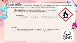 2. Chemical Properties
Refer to the internal composition of matter that can be measured and observed when
matter undergoes change to become an entirely different substance.
*Combustibility refers to the ability of a material to catch fire and
burn when exposed to heat or an open flame.
*Toxicity
Refers to the degree to which a substance can cause harm, illness, or
adverse effects when it comes into contact with living organisms.
*Flammability
Materials have a lower ignition point and catch fire more easily
 