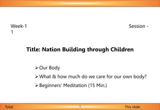 Week-1 Session -
1
Title: Nation Building through Children
Our Body
What & how much do we care for our own body?
Beginners’ Meditation (15 Min.)
This slide:
Total: 1
 
