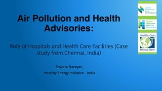 Air Pollution and Health
Advisories:
Role	of	Hospitals	and	Health	Care	Facilities	(Case	
study	from	Chennai,	India)
Shweta	Narayan,	
Healthy	Energy	Initiative	- India
 