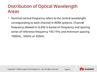 Copyright © 2006 Huawei Technologies Co., Ltd. All rights reserved. Page15
Distribution of Optical Wavelength
Areas
 Nominal central frequency refers to the central wavelength
corresponding to each channel in WDM systems. Channel
frequency allowed in G.692 is based on frequency and spacing
series of reference frequency 193.1THz and minimum spacing
100GHz , 50GHz or 25GHz.
 