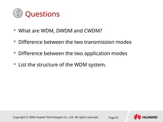 Copyright © 2006 Huawei Technologies Co., Ltd. All rights reserved. Page16
Questions
 What are WDM, DWDM and CWDM?
 Difference between the two transmission modes
 Difference between the two application modes
 List the structure of the WDM system.
 