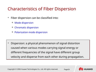 Copyright © 2006 Huawei Technologies Co., Ltd. All rights reserved. Page24
 Fiber dispersion can be classified into:

Mode dispersion

Chromatic dispersion

Polarization mode dispersion
 Dispersion: a physical phenomenon of signal distortion
caused when various modes carrying signal energy or
different frequencies of the signal have different group
velocity and disperse from each other during propagation.
Characteristics of Fiber Dispersion
 