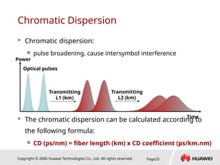 Copyright © 2006 Huawei Technologies Co., Ltd. All rights reserved. Page25
Chromatic Dispersion
 Chromatic dispersion:

pulse broadening, cause intersymbol interference
 The chromatic dispersion can be calculated according to
the following formula:

CD (ps/nm) = fiber length (km) x CD coefficient (ps/km.nm)
Time
Power
Optical pulses
Transmitting
L1 (km)
Transmitting
L2 (km)
 