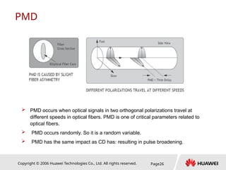Copyright © 2006 Huawei Technologies Co., Ltd. All rights reserved. Page26
PMD
 PMD occurs when optical signals in two orthogonal polarizations travel at
different speeds in optical fibers. PMD is one of critical parameters related to
optical fibers.
 PMD occurs randomly. So it is a random variable.
 PMD has the same impact as CD has: resulting in pulse broadening.
 