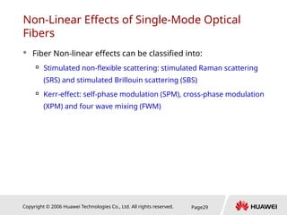 Copyright © 2006 Huawei Technologies Co., Ltd. All rights reserved. Page29
Non-Linear Effects of Single-Mode Optical
Fibers
 Fiber Non-linear effects can be classified into:

Stimulated non-flexible scattering: stimulated Raman scattering
(SRS) and stimulated Brillouin scattering (SBS)

Kerr-effect: self-phase modulation (SPM), cross-phase modulation
(XPM) and four wave mixing (FWM)
 