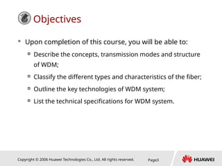 Copyright © 2006 Huawei Technologies Co., Ltd. All rights reserved. Page3
Objectives
 Upon completion of this course, you will be able to:

Describe the concepts, transmission modes and structure
of WDM;

Classify the different types and characteristics of the fiber;

Outline the key technologies of WDM system;

List the technical specifications for WDM system.
 