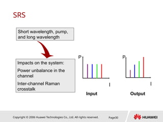 Copyright © 2006 Huawei Technologies Co., Ltd. All rights reserved. Page30
SRS
Short wavelength, pump,
and long wavelength
Impacts on the system:
Power unbalance in the
channel
Inter-channel Raman
crosstalk
l
P
l
P
Input Output
 